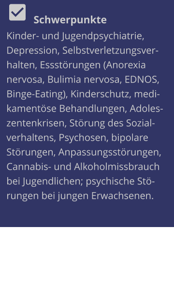   Schwerpunkte Kinder- und Jugendpsychiatrie, Depression, Selbstverletzungsverhalten, Essstörungen (Anorexia nervosa, Bulimia nervosa, EDNOS, Binge-Eating), Kinderschutz, medikamentöse Behandlungen, Adoleszentenkrisen, Störung des Sozialverhaltens, Psychosen, bipolare Störungen, Anpassungsstörungen, Cannabis- und Alkoholmissbrauch bei Jugendlichen; psychische Störungen bei jungen Erwachsenen.