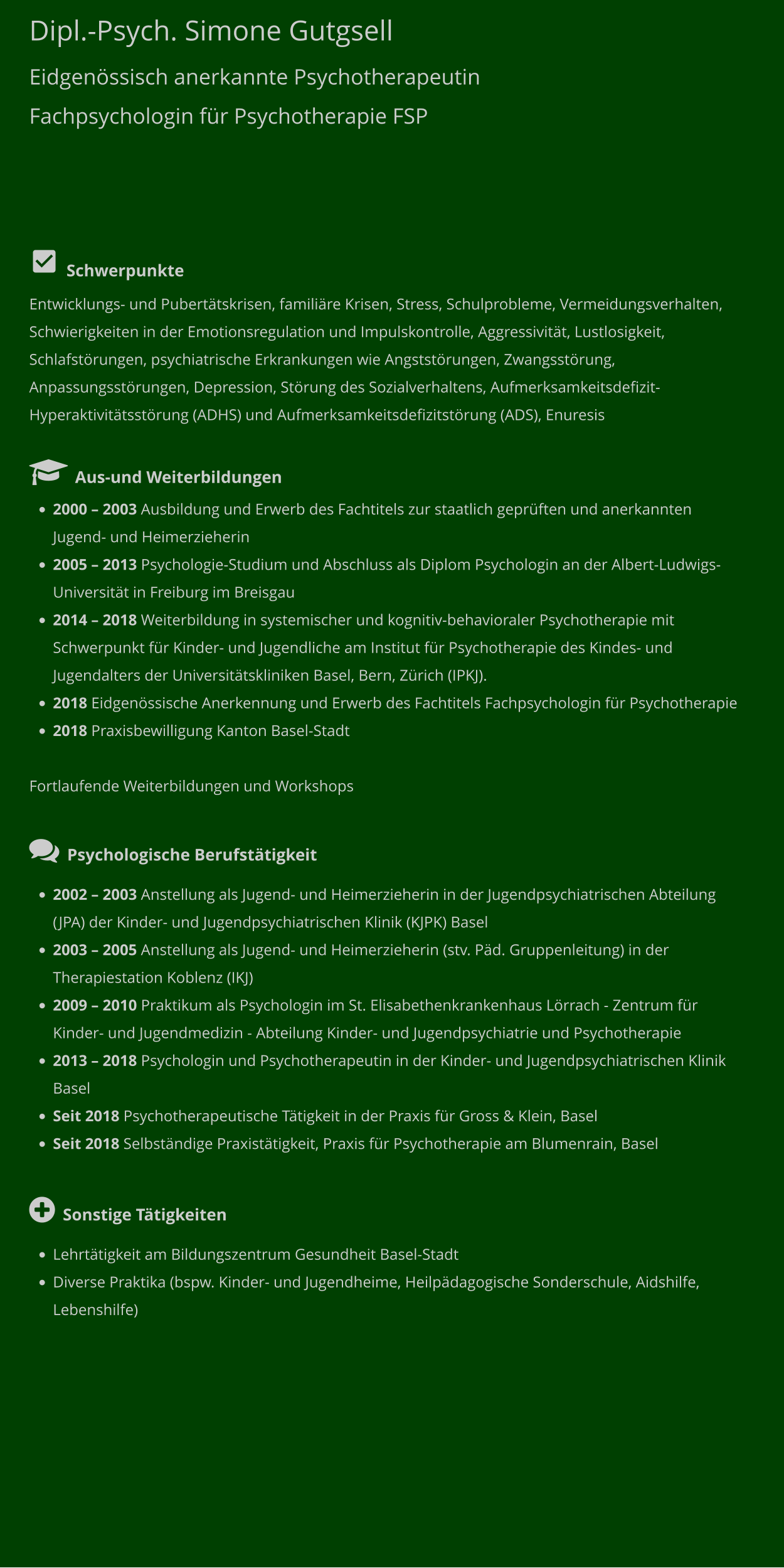 Dipl.-Psych. Simone Gutgsell Eidgenössisch anerkannte Psychotherapeutin Fachpsychologin für Psychotherapie FSP           Schwerpunkte Entwicklungs- und Pubertätskrisen, familiäre Krisen, Stress, Schulprobleme, Vermeidungsverhalten, Schwierigkeiten in der Emotionsregulation und Impulskontrolle, Aggressivität, Lustlosigkeit, Schlafstörungen, psychiatrische Erkrankungen wie Angststörungen, Zwangsstörung, Anpassungsstörungen, Depression, Störung des Sozialverhaltens, Aufmerksamkeitsdefizit- Hyperaktivitätsstörung (ADHS) und Aufmerksamkeitsdefizitstörung (ADS), Enuresis    Aus-und Weiterbildungen •	2000 – 2003 Ausbildung und Erwerb des Fachtitels zur staatlich geprüften und anerkannten Jugend- und Heimerzieherin •	2005 – 2013 Psychologie-Studium und Abschluss als Diplom Psychologin an der Albert-Ludwigs-Universität in Freiburg im Breisgau •	2014 – 2018 Weiterbildung in systemischer und kognitiv-behavioraler Psychotherapie mit Schwerpunkt für Kinder- und Jugendliche am Institut für Psychotherapie des Kindes- und Jugendalters der Universitätskliniken Basel, Bern, Zürich (IPKJ).  •	2018 Eidgenössische Anerkennung und Erwerb des Fachtitels Fachpsychologin für Psychotherapie •	2018 Praxisbewilligung Kanton Basel-Stadt  Fortlaufende Weiterbildungen und Workshops   Psychologische Berufstätigkeit •	2002 – 2003 Anstellung als Jugend- und Heimerzieherin in der Jugendpsychiatrischen Abteilung (JPA) der Kinder- und Jugendpsychiatrischen Klinik (KJPK) Basel •	2003 – 2005 Anstellung als Jugend- und Heimerzieherin (stv. Päd. Gruppenleitung) in der Therapiestation Koblenz (IKJ) •	2009 – 2010 Praktikum als Psychologin im St. Elisabethenkrankenhaus Lörrach - Zentrum für Kinder- und Jugendmedizin - Abteilung Kinder- und Jugendpsychiatrie und Psychotherapie •	2013 – 2018 Psychologin und Psychotherapeutin in der Kinder- und Jugendpsychiatrischen Klinik Basel •	Seit 2018 Psychotherapeutische Tätigkeit in der Praxis für Gross & Klein, Basel •	Seit 2018 Selbständige Praxistätigkeit, Praxis für Psychotherapie am Blumenrain, Basel  Sonstige Tätigkeiten •	Lehrtätigkeit am Bildungszentrum Gesundheit Basel-Stadt  •	Diverse Praktika (bspw. Kinder- und Jugendheime, Heilpädagogische Sonderschule, Aidshilfe, Lebenshilfe)