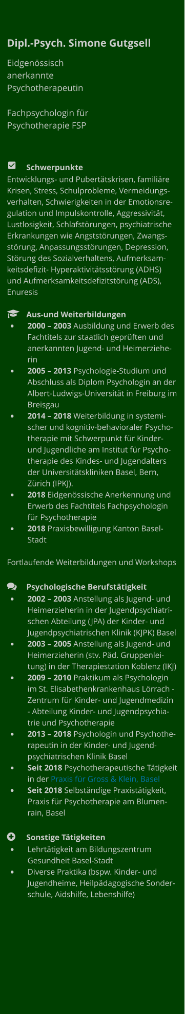 Dipl.-Psych. Simone Gutgsell Eidgenössisch anerkannte Psychotherapeutin  Fachpsychologin für Psychotherapie FSP         	Schwerpunkte Entwicklungs- und Pubertätskrisen, familiäre Krisen, Stress, Schulprobleme, Vermeidungsverhalten, Schwierigkeiten in der Emotionsregulation und Impulskontrolle, Aggressivität, Lustlosigkeit, Schlafstörungen, psychiatrische Erkrankungen wie Angststörungen, Zwangsstörung, Anpassungsstörungen, Depression, Störung des Sozialverhaltens, Aufmerksamkeitsdefizit- Hyperaktivitätsstörung (ADHS) und Aufmerksamkeitsdefizitstörung (ADS), Enuresis    	Aus-und Weiterbildungen •	2000 – 2003 Ausbildung und Erwerb des Fachtitels zur staatlich geprüften und anerkannten Jugend- und Heimerzieherin •	2005 – 2013 Psychologie-Studium und Abschluss als Diplom Psychologin an der Albert-Ludwigs-Universität in Freiburg im Breisgau •	2014 – 2018 Weiterbildung in systemischer und kognitiv-behavioraler Psychotherapie mit Schwerpunkt für Kinder- und Jugendliche am Institut für Psychotherapie des Kindes- und Jugendalters der Universitätskliniken Basel, Bern, Zürich (IPKJ).  •	2018 Eidgenössische Anerkennung und Erwerb des Fachtitels Fachpsychologin für Psychotherapie •	2018 Praxisbewilligung Kanton Basel-Stadt  Fortlaufende Weiterbildungen und Workshops   	Psychologische Berufstätigkeit •	2002 – 2003 Anstellung als Jugend- und Heimerzieherin in der Jugendpsychiatrischen Abteilung (JPA) der Kinder- und Jugendpsychiatrischen Klinik (KJPK) Basel •	2003 – 2005 Anstellung als Jugend- und Heimerzieherin (stv. Päd. Gruppenleitung) in der Therapiestation Koblenz (IKJ) •	2009 – 2010 Praktikum als Psychologin im St. Elisabethenkrankenhaus Lörrach - Zentrum für Kinder- und Jugendmedizin - Abteilung Kinder- und Jugendpsychiatrie und Psychotherapie •	2013 – 2018 Psychologin und Psychotherapeutin in der Kinder- und Jugendpsychiatrischen Klinik Basel •	Seit 2018 Psychotherapeutische Tätigkeit in der Praxis für Gross & Klein, Basel •	Seit 2018 Selbständige Praxistätigkeit, Praxis für Psychotherapie am Blumenrain, Basel  	Sonstige Tätigkeiten •	Lehrtätigkeit am Bildungszentrum Gesundheit Basel-Stadt  •	Diverse Praktika (bspw. Kinder- und Jugendheime, Heilpädagogische Sonderschule, Aidshilfe, Lebenshilfe)