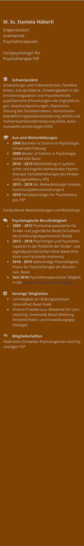 M. Sc. Daniela Häberli Eidgenössisch anerkannte Psychotherapeutin  Fachpsychologin für Psychotherapie FSP     	Schwerpunkte Entwicklungs- und Pubertätskrisen, familiäre Krisen, Schulprobleme, Schwierigkeiten in der Emotionsregulation und Impulskontrolle, psychiatrische Erkrankungen wie Angststörungen, Anpassungsstörungen, Depression, Störung des Sozialverhaltens, Aufmerksamkeitsdefizit-Hyperaktivitätsstörung (ADHS) und Aufmerksamkeitsdefizitstörung (ADS), Autismusspektrumstörungen (ASS)    	Aus-und Weiterbildungen •	2006 Bachelor of Science in Psychologie, Universität Fribourg •	2008 Master of Science in Psychologie, Universität Basel •	2010 – 2013 Weiterbildung in systemischer und kognitiv-behavioraler Psychotherapie Verhaltenstherapie des Kindes- und Jugendalters, IPKJ  •	2013 – 2018 div. Weiterbildungen (insbes. Autismusspektrumsstörungen) •	2019 Fachpsychologin für Psychotherapie, FSP  Fortlaufende Weiterbildungen und Workshops   	Psychologische Berufstätigkeit •	2009 – 2012 Psychotherapiestation für Kinder und Jugendliche Basel (Schulheim des Erziehungsdepartements Basel)  •	2013 – 2018 Psychologin und Psychotherapeutin in der Poliklinik der Kinder- und Jugendpsychiatrischen Klinik Basel (Poliklinik und Fachstelle Autismus) •	2018 - 2019 Selbständige Praxistätigkeit, Praxis für Psychotherapie am Blumenrain, Basel •	Seit 2018 Psychotherapeutische Tätigkeit in der Praxis für Gross & Klein. Basel  	Sonstige Tätigkeiten •	Lehrtätigkeit am Bildungszentrum Gesundheit Basel-Stadt  •	Diverse Praktika (u.a. Akademie für Lerncoaching, Universität Basel Abteilung Persönlichkeits- und Entwicklungspsychologie)    	Mitgliedschaften Föderation Schweizer Psychologinnen und Psychologen FSP