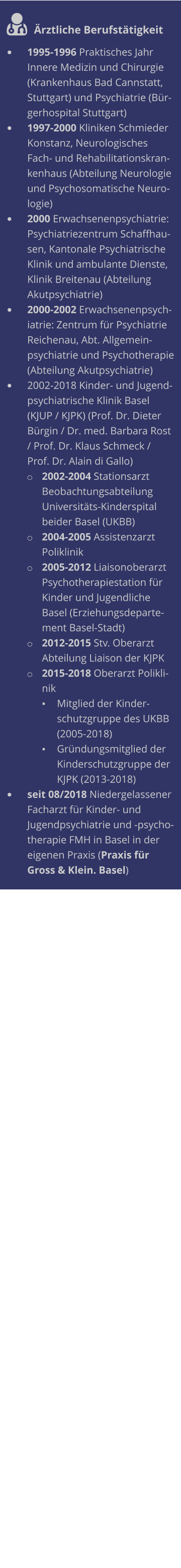  Ärztliche Berufstätigkeit •	1995-1996 Praktisches Jahr Innere Medizin und Chirurgie (Krankenhaus Bad Cannstatt, Stuttgart) und Psychiatrie (Bürgerhospital Stuttgart) •	1997-2000 Kliniken Schmieder Konstanz, Neurologisches Fach- und Rehabilitationskrankenhaus (Abteilung Neurologie und Psychosomatische Neurologie) •	2000 Erwachsenenpsychiatrie: Psychiatriezentrum Schaffhausen, Kantonale Psychiatrische Klinik und ambulante Dienste, Klinik Breitenau (Abteilung Akutpsychiatrie) •	2000-2002 Erwachsenenpsychiatrie: Zentrum für Psychiatrie Reichenau, Abt. Allgemeinpsychiatrie und Psychotherapie (Abteilung Akutpsychiatrie) •	2002-2018 Kinder- und Jugendpsychiatrische Klinik Basel (KJUP / KJPK) (Prof. Dr. Dieter Bürgin / Dr. med. Barbara Rost / Prof. Dr. Klaus Schmeck / Prof. Dr. Alain di Gallo) o	2002-2004 Stationsarzt Beobachtungsabteilung Universitäts-Kinderspital beider Basel (UKBB) o	2004-2005 Assistenzarzt Poliklinik o	2005-2012 Liaisonoberarzt Psychotherapiestation für Kinder und Jugendliche Basel (Erziehungsdepartement Basel-Stadt) o	2012-2015 Stv. Oberarzt Abteilung Liaison der KJPK o	2015-2018 Oberarzt Poliklinik ▪	Mitglied der Kinderschutzgruppe des UKBB (2005-2018) ▪	Gründungsmitglied der Kinderschutzgruppe der KJPK (2013-2018) •	seit 08/2018 Niedergelassener Facharzt für Kinder- und Jugendpsychiatrie und -psychotherapie FMH in Basel in der eigenen Praxis (Praxis für Gross & Klein. Basel)