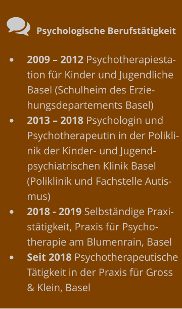  Psychologische Berufstätigkeit •	2009 – 2012 Psychotherapiestation für Kinder und Jugendliche Basel (Schulheim des Erziehungsdepartements Basel)  •	2013 – 2018 Psychologin und Psychotherapeutin in der Poliklinik der Kinder- und Jugendpsychiatrischen Klinik Basel (Poliklinik und Fachstelle Autismus) •	2018 - 2019 Selbständige Praxistätigkeit, Praxis für Psycho-therapie am Blumenrain, Basel •	Seit 2018 Psychotherapeutische Tätigkeit in der Praxis für Gross & Klein, Basel