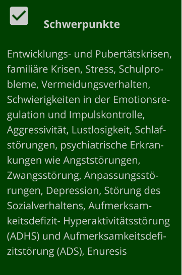   Schwerpunkte Entwicklungs- und Pubertätskrisen, familiäre Krisen, Stress, Schulprobleme, Vermeidungsverhalten, Schwierigkeiten in der Emotionsregulation und Impulskontrolle, Aggressivität, Lustlosigkeit, Schlafstörungen, psychiatrische Erkrankungen wie Angststörungen, Zwangsstörung, Anpassungsstörungen, Depression, Störung des Sozialverhaltens, Aufmerksamkeitsdefizit- Hyperaktivitätsstörung (ADHS) und Aufmerksamkeitsdefizitstörung (ADS), Enuresis