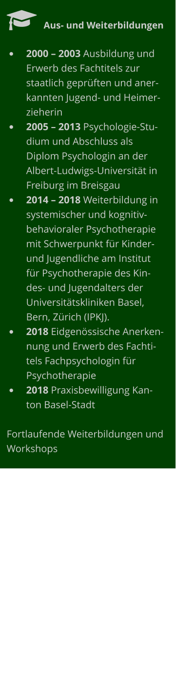   Aus- und Weiterbildungen •	2000 – 2003 Ausbildung und Erwerb des Fachtitels zur staatlich geprüften und anerkannten Jugend- und Heimerzieherin •	2005 – 2013 Psychologie-Studium und Abschluss als Diplom Psychologin an der Albert-Ludwigs-Universität in Freiburg im Breisgau •	2014 – 2018 Weiterbildung in systemischer und kognitiv-behavioraler Psychotherapie mit Schwerpunkt für Kinder- und Jugendliche am Institut für Psychotherapie des Kindes- und Jugendalters der Universitätskliniken Basel, Bern, Zürich (IPKJ).  •	2018 Eidgenössische Anerkennung und Erwerb des Fachtitels Fachpsychologin für Psychotherapie •	2018 Praxisbewilligung Kanton Basel-Stadt  Fortlaufende Weiterbildungen und Workshops