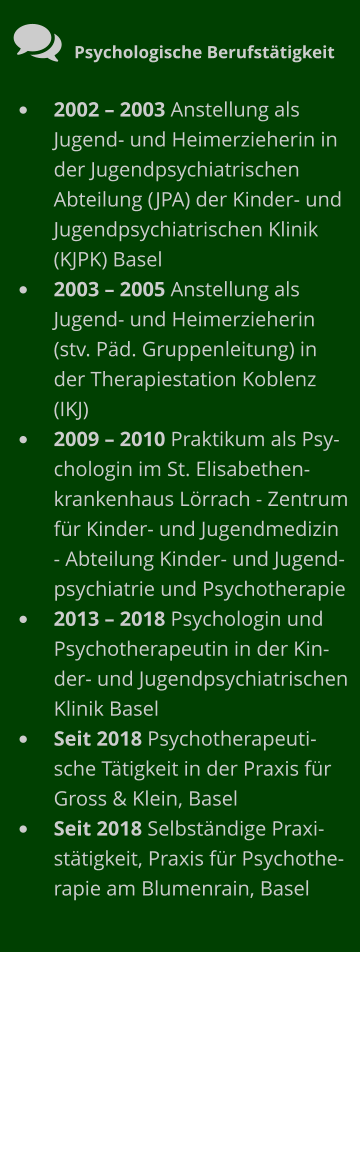  Psychologische Berufstätigkeit •	2002 – 2003 Anstellung als Jugend- und Heimerzieherin in der Jugendpsychiatrischen Abteilung (JPA) der Kinder- und Jugendpsychiatrischen Klinik (KJPK) Basel •	2003 – 2005 Anstellung als Jugend- und Heimerzieherin (stv. Päd. Gruppenleitung) in der Therapiestation Koblenz (IKJ) •	2009 – 2010 Praktikum als Psychologin im St. Elisabethenkrankenhaus Lörrach - Zentrum für Kinder- und Jugendmedizin - Abteilung Kinder- und Jugendpsychiatrie und Psychotherapie •	2013 – 2018 Psychologin und Psychotherapeutin in der Kinder- und Jugendpsychiatrischen Klinik Basel •	Seit 2018 Psychotherapeutische Tätigkeit in der Praxis für Gross & Klein, Basel •	Seit 2018 Selbständige Praxistätigkeit, Praxis für Psychotherapie am Blumenrain, Basel