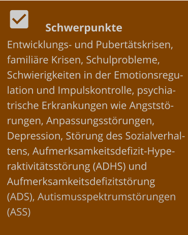   	Schwerpunkte Entwicklungs- und Pubertätskrisen, familiäre Krisen, Schulprobleme, Schwierigkeiten in der Emotionsregulation und Impulskontrolle, psychiatrische Erkrankungen wie Angststörungen, Anpassungsstörungen, Depression, Störung des Sozialverhaltens, Aufmerksamkeitsdefizit-Hyperaktivitätsstörung (ADHS) und Aufmerksamkeitsdefizitstörung (ADS), Autismusspektrumstörungen (ASS)