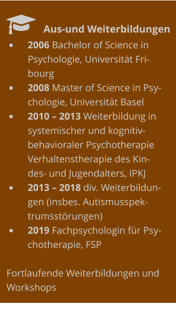   	Aus-und Weiterbildungen •	2006 Bachelor of Science in Psychologie, Universität Fribourg •	2008 Master of Science in Psychologie, Universität Basel •	2010 – 2013 Weiterbildung in systemischer und kognitiv-behavioraler Psychotherapie Verhaltenstherapie des Kindes- und Jugendalters, IPKJ  •	2013 – 2018 div. Weiterbildungen (insbes. Autismusspektrumsstörungen) •	2019 Fachpsychologin für Psychotherapie, FSP  Fortlaufende Weiterbildungen und Workshops