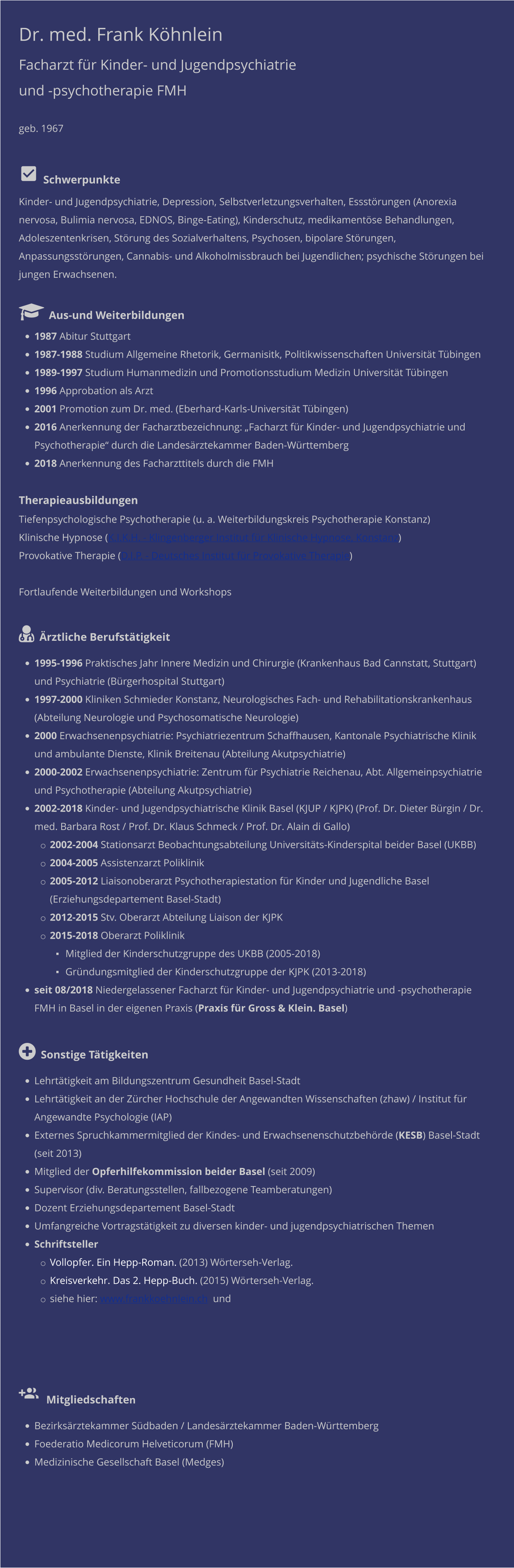 Dr. med. Frank Köhnlein Facharzt für Kinder- und Jugendpsychiatrie und -psychotherapie FMH   geb. 1967     Schwerpunkte Kinder- und Jugendpsychiatrie, Depression, Selbstverletzungsverhalten, Essstörungen (Anorexia nervosa, Bulimia nervosa, EDNOS, Binge-Eating), Kinderschutz, medikamentöse Behandlungen, Adoleszentenkrisen, Störung des Sozialverhaltens, Psychosen, bipolare Störungen, Anpassungsstörungen, Cannabis- und Alkoholmissbrauch bei Jugendlichen; psychische Störungen bei jungen Erwachsenen.    Aus-und Weiterbildungen •	1987 Abitur Stuttgart  •	1987-1988 Studium Allgemeine Rhetorik, Germanisitk, Politikwissenschaften Universität Tübingen  •	1989-1997 Studium Humanmedizin und Promotionsstudium Medizin Universität Tübingen •	1996 Approbation als Arzt •	2001 Promotion zum Dr. med. (Eberhard-Karls-Universität Tübingen) •	2016 Anerkennung der Facharztbezeichnung: „Facharzt für Kinder- und Jugendpsychiatrie und Psychotherapie“ durch die Landesärztekammer Baden-Württemberg •	2018 Anerkennung des Facharzttitels durch die FMH  Therapieausbildungen Tiefenpsychologische Psychotherapie (u. a. Weiterbildungskreis Psychotherapie Konstanz) Klinische Hypnose (K.I.K.H. - Klingenberger Institut für Klinische Hypnose, Konstanz) Provokative Therapie (D.I.P. - Deutsches Institut für Provokative Therapie)  Fortlaufende Weiterbildungen und Workshops   Ärztliche Berufstätigkeit •	1995-1996 Praktisches Jahr Innere Medizin und Chirurgie (Krankenhaus Bad Cannstatt, Stuttgart) und Psychiatrie (Bürgerhospital Stuttgart) •	1997-2000 Kliniken Schmieder Konstanz, Neurologisches Fach- und Rehabilitationskrankenhaus (Abteilung Neurologie und Psychosomatische Neurologie) •	2000 Erwachsenenpsychiatrie: Psychiatriezentrum Schaffhausen, Kantonale Psychiatrische Klinik und ambulante Dienste, Klinik Breitenau (Abteilung Akutpsychiatrie) •	2000-2002 Erwachsenenpsychiatrie: Zentrum für Psychiatrie Reichenau, Abt. Allgemeinpsychiatrie und Psychotherapie (Abteilung Akutpsychiatrie) •	2002-2018 Kinder- und Jugendpsychiatrische Klinik Basel (KJUP / KJPK) (Prof. Dr. Dieter Bürgin / Dr. med. Barbara Rost / Prof. Dr. Klaus Schmeck / Prof. Dr. Alain di Gallo) o	2002-2004 Stationsarzt Beobachtungsabteilung Universitäts-Kinderspital beider Basel (UKBB) o	2004-2005 Assistenzarzt Poliklinik o	2005-2012 Liaisonoberarzt Psychotherapiestation für Kinder und Jugendliche Basel (Erziehungsdepartement Basel-Stadt) o	2012-2015 Stv. Oberarzt Abteilung Liaison der KJPK o	2015-2018 Oberarzt Poliklinik ▪	Mitglied der Kinderschutzgruppe des UKBB (2005-2018) ▪	Gründungsmitglied der Kinderschutzgruppe der KJPK (2013-2018) •	seit 08/2018 Niedergelassener Facharzt für Kinder- und Jugendpsychiatrie und -psychotherapie FMH in Basel in der eigenen Praxis (Praxis für Gross & Klein. Basel)  Sonstige Tätigkeiten •	Lehrtätigkeit am Bildungszentrum Gesundheit Basel-Stadt  •	Lehrtätigkeit an der Zürcher Hochschule der Angewandten Wissenschaften (zhaw) / Institut für Angewandte Psychologie (IAP) •	Externes Spruchkammermitglied der Kindes- und Erwachsenenschutzbehörde (KESB) Basel-Stadt (seit 2013) •	Mitglied der Opferhilfekommission beider Basel (seit 2009) •	Supervisor (div. Beratungsstellen, fallbezogene Teamberatungen) •	Dozent Erziehungsdepartement Basel-Stadt •	Umfangreiche Vortragstätigkeit zu diversen kinder- und jugendpsychiatrischen Themen •	Schriftsteller o	Vollopfer. Ein Hepp-Roman. (2013) Wörterseh-Verlag.  o	Kreisverkehr. Das 2. Hepp-Buch. (2015) Wörterseh-Verlag. o	siehe hier: www.frankkoehnlein.ch  und      Mitgliedschaften •	Bezirksärztekammer Südbaden / Landesärztekammer Baden-Württemberg •	Foederatio Medicorum Helveticorum (FMH) •	Medizinische Gesellschaft Basel (Medges)