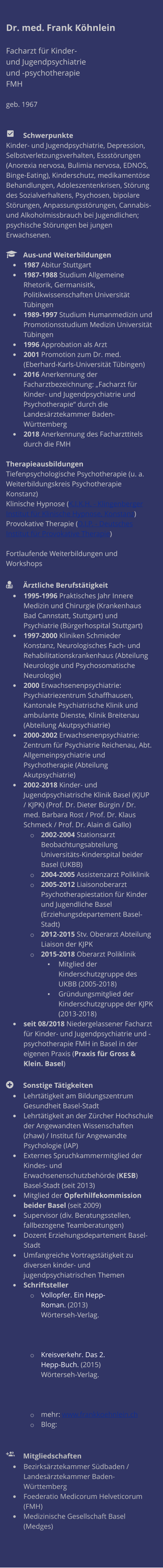 Dr. med. Frank Köhnlein  Facharzt für Kinder- und Jugendpsychiatrie und -psychotherapie FMH  geb. 1967     	Schwerpunkte Kinder- und Jugendpsychiatrie, Depression, Selbstverletzungsverhalten, Essstörungen (Anorexia nervosa, Bulimia nervosa, EDNOS, Binge-Eating), Kinderschutz, medikamentöse Behandlungen, Adoleszentenkrisen, Störung des Sozialverhaltens, Psychosen, bipolare Störungen, Anpassungsstörungen, Cannabis- und Alkoholmissbrauch bei Jugendlichen; psychische Störungen bei jungen Erwachsenen.    	Aus-und Weiterbildungen •	1987 Abitur Stuttgart  •	1987-1988 Studium Allgemeine Rhetorik, Germanisitk, Politikwissenschaften Universität Tübingen  •	1989-1997 Studium Humanmedizin und Promotionsstudium Medizin Universität Tübingen •	1996 Approbation als Arzt •	2001 Promotion zum Dr. med. (Eberhard-Karls-Universität Tübingen) •	2016 Anerkennung der Facharztbezeichnung: „Facharzt für Kinder- und Jugendpsychiatrie und Psychotherapie“ durch die Landesärztekammer Baden-Württemberg •	2018 Anerkennung des Facharzttitels durch die FMH  Therapieausbildungen Tiefenpsychologische Psychotherapie (u. a. Weiterbildungskreis Psychotherapie Konstanz) Klinische Hypnose (K.I.K.H. - Klingenberger Institut für Klinische Hypnose, Konstanz) Provokative Therapie (D.I.P. - Deutsches Institut für Provokative Therapie)  Fortlaufende Weiterbildungen und Workshops   	Ärztliche Berufstätigkeit •	1995-1996 Praktisches Jahr Innere Medizin und Chirurgie (Krankenhaus Bad Cannstatt, Stuttgart) und Psychiatrie (Bürgerhospital Stuttgart) •	1997-2000 Kliniken Schmieder Konstanz, Neurologisches Fach- und Rehabilitationskrankenhaus (Abteilung Neurologie und Psychosomatische Neurologie) •	2000 Erwachsenenpsychiatrie: Psychiatriezentrum Schaffhausen, Kantonale Psychiatrische Klinik und ambulante Dienste, Klinik Breitenau (Abteilung Akutpsychiatrie) •	2000-2002 Erwachsenenpsychiatrie: Zentrum für Psychiatrie Reichenau, Abt. Allgemeinpsychiatrie und Psychotherapie (Abteilung Akutpsychiatrie) •	2002-2018 Kinder- und Jugendpsychiatrische Klinik Basel (KJUP / KJPK) (Prof. Dr. Dieter Bürgin / Dr. med. Barbara Rost / Prof. Dr. Klaus Schmeck / Prof. Dr. Alain di Gallo) o	2002-2004 Stationsarzt Beobachtungsabteilung Universitäts-Kinderspital beider Basel (UKBB) o	2004-2005 Assistenzarzt Poliklinik o	2005-2012 Liaisonoberarzt Psychotherapiestation für Kinder und Jugendliche Basel (Erziehungsdepartement Basel-Stadt) o	2012-2015 Stv. Oberarzt Abteilung Liaison der KJPK o	2015-2018 Oberarzt Poliklinik ▪	Mitglied der Kinderschutzgruppe des UKBB (2005-2018) ▪	Gründungsmitglied der Kinderschutzgruppe der KJPK (2013-2018) •	seit 08/2018 Niedergelassener Facharzt für Kinder- und Jugendpsychiatrie und -psychotherapie FMH in Basel in der eigenen Praxis (Praxis für Gross & Klein. Basel)  	Sonstige Tätigkeiten •	Lehrtätigkeit am Bildungszentrum Gesundheit Basel-Stadt  •	Lehrtätigkeit an der Zürcher Hochschule der Angewandten Wissenschaften (zhaw) / Institut für Angewandte Psychologie (IAP) •	Externes Spruchkammermitglied der Kindes- und Erwachsenenschutzbehörde (KESB) Basel-Stadt (seit 2013) •	Mitglied der Opferhilfekommission beider Basel (seit 2009) •	Supervisor (div. Beratungsstellen, fallbezogene Teamberatungen) •	Dozent Erziehungsdepartement Basel-Stadt •	Umfangreiche Vortragstätigkeit zu diversen kinder- und jugendpsychiatrischen Themen •	Schriftsteller o	Vollopfer. Ein Hepp-Roman. (2013) Wörterseh-Verlag.  o	Kreisverkehr. Das 2. Hepp-Buch. (2015) Wörterseh-Verlag. o	mehr: www.frankkoehnlein.ch o	Blog:      	Mitgliedschaften •	Bezirksärztekammer Südbaden / Landesärztekammer Baden-Württemberg •	Foederatio Medicorum Helveticorum (FMH) •	Medizinische Gesellschaft Basel (Medges)