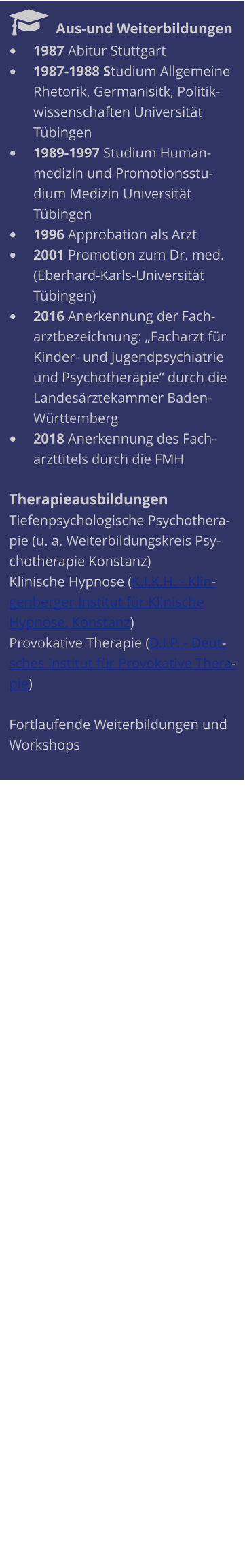   Aus-und Weiterbildungen •	1987 Abitur Stuttgart  •	1987-1988 Studium Allgemeine Rhetorik, Germanisitk, Politikwissenschaften Universität Tübingen  •	1989-1997 Studium Humanmedizin und Promotionsstudium Medizin Universität Tübingen •	1996 Approbation als Arzt •	2001 Promotion zum Dr. med. (Eberhard-Karls-Universität Tübingen) •	2016 Anerkennung der Facharztbezeichnung: „Facharzt für Kinder- und Jugendpsychiatrie und Psychotherapie“ durch die Landesärztekammer Baden-Württemberg •	2018 Anerkennung des Facharzttitels durch die FMH  Therapieausbildungen Tiefenpsychologische Psychotherapie (u. a. Weiterbildungskreis Psychotherapie Konstanz) Klinische Hypnose (K.I.K.H. - Klingenberger Institut für Klinische Hypnose, Konstanz) Provokative Therapie (D.I.P. - Deutsches Institut für Provokative Therapie)  Fortlaufende Weiterbildungen und Workshops